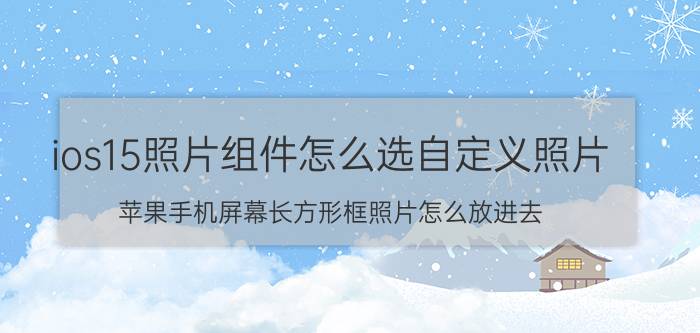 ios15照片组件怎么选自定义照片 苹果手机屏幕长方形框照片怎么放进去？